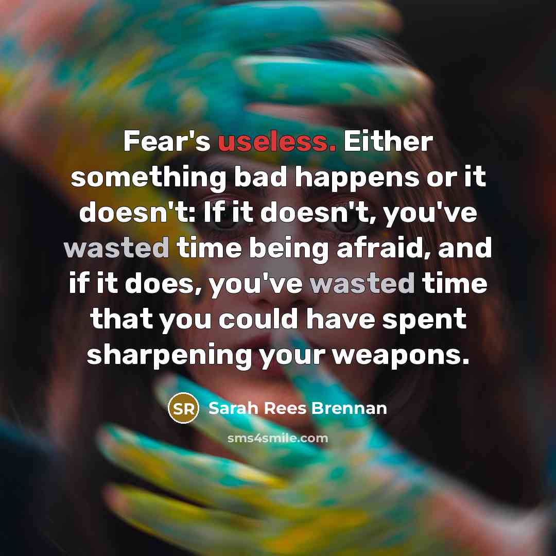 “Fear's useless. Either something bad happens or it doesn't: If it doesn't, you've wasted time being afraid, and if it does, you've wasted time that you could have spent sharpening your weapons.” quote by Sarah Rees Brennan