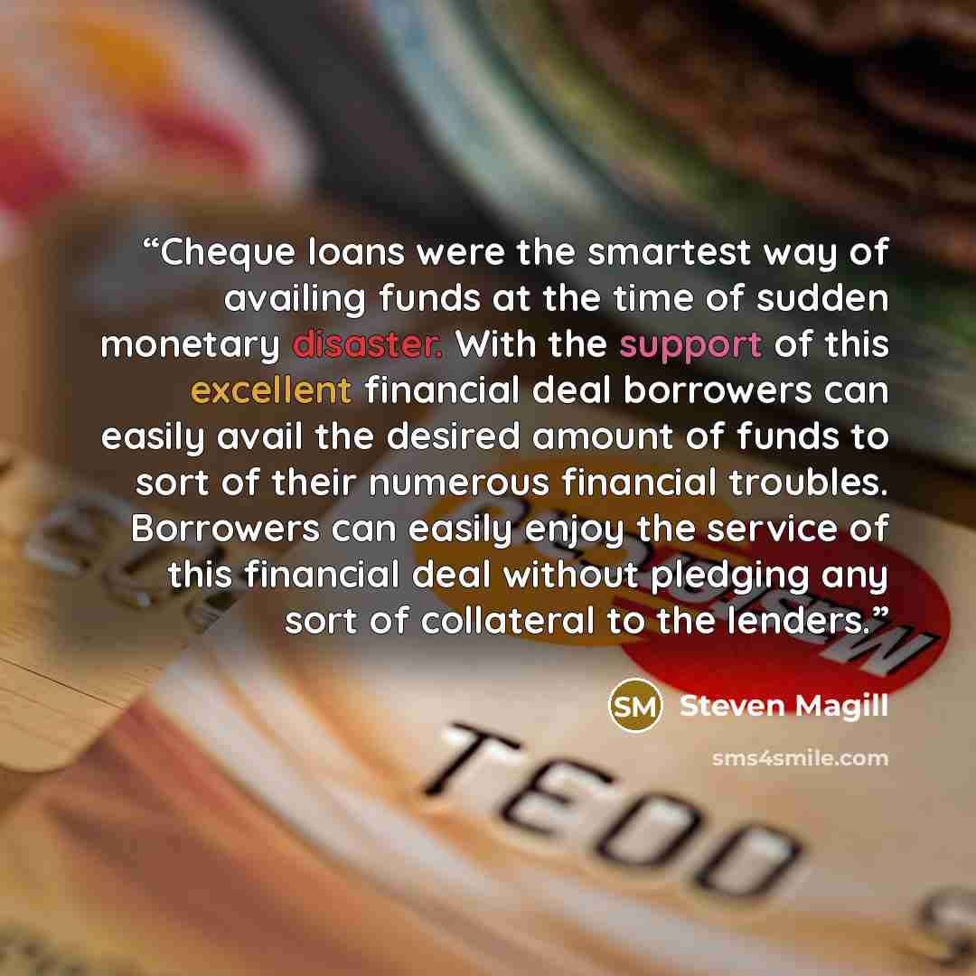 “Cheque loans were the smartest way of availing funds at the time of sudden monetary disaster. With the support of this excellent financial deal borrowers can easily avail the desired amount of funds to sort of their numerous financial troubles. Borrowers can easily enjoy the service of this…” quote by Steven Magill