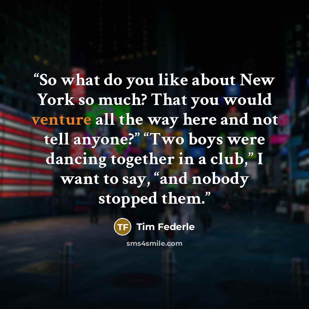 “So what do you like about New York so much? That you would venture all the way here and not tell anyone?” “Two boys were dancing together in a club,” I want to say, “and nobody stopped them.” quote by Tim Federle