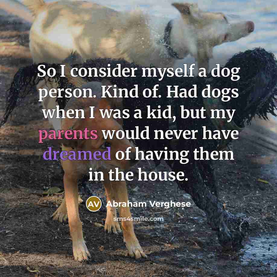 “So I consider myself a dog person. Kind of. Had dogs when I was a kid, but my parents would never have dreamed of having them in the house.” quote by Abraham Verghese