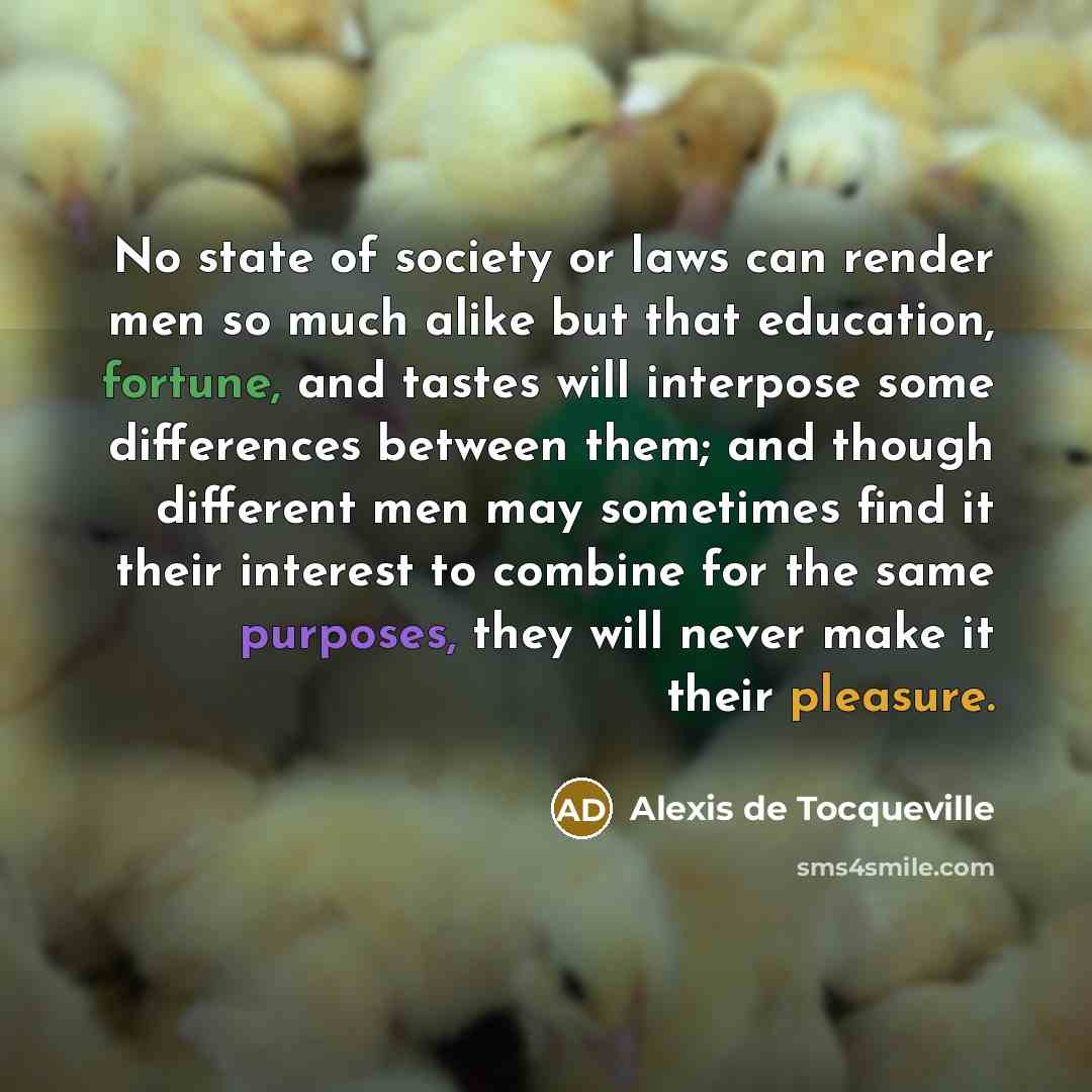 “No state of society or laws can render men so much alike but that education, fortune, and tastes will interpose some differences between them; and though different men may sometimes find it their interest to combine for the same purposes, they will never make it their pleasure.” quote by Alexis de Tocqueville