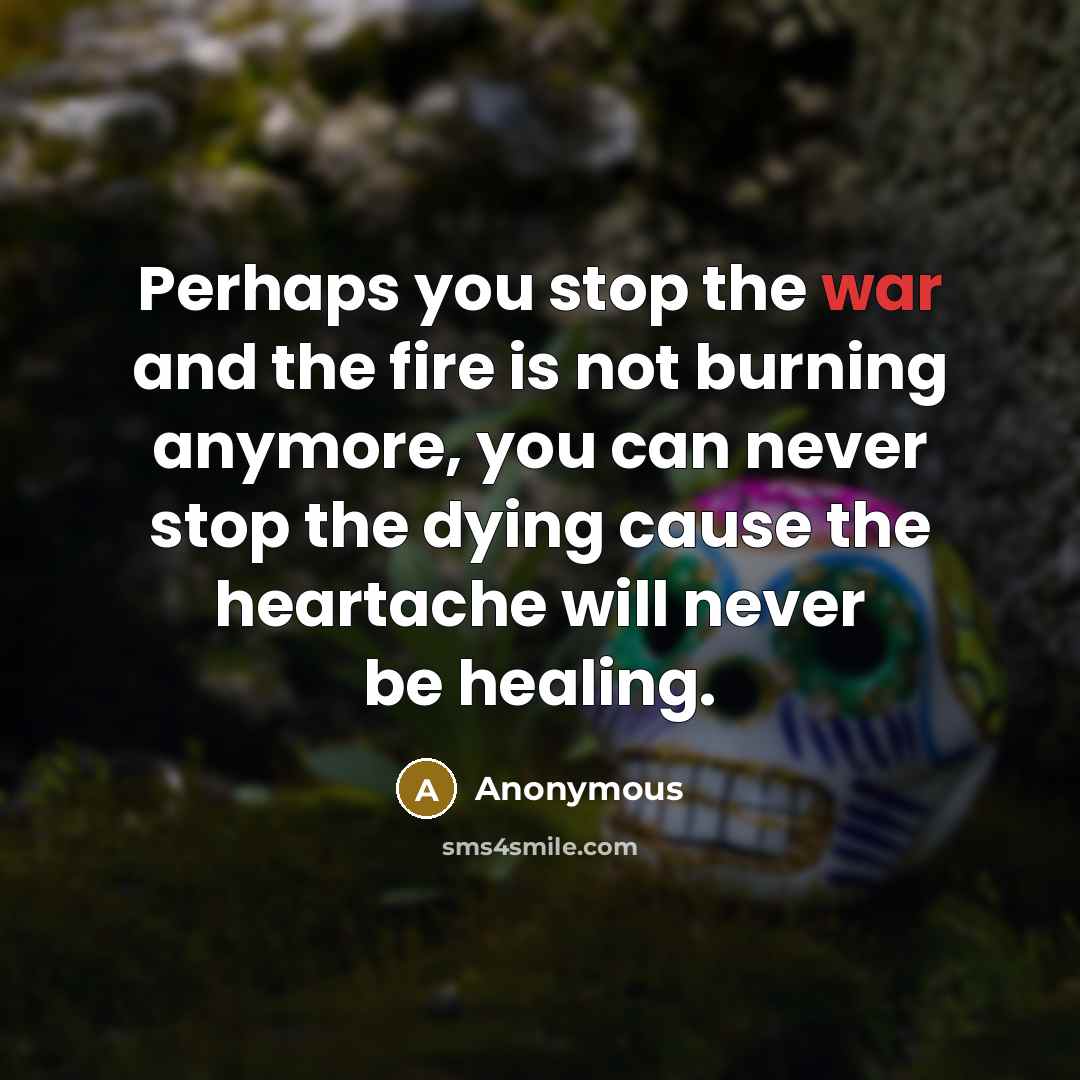 “Perhaps you stop the war and the fire is not burning anymore, you can never stop the dying cause the heartache will never be healing.” quote by Anonymous