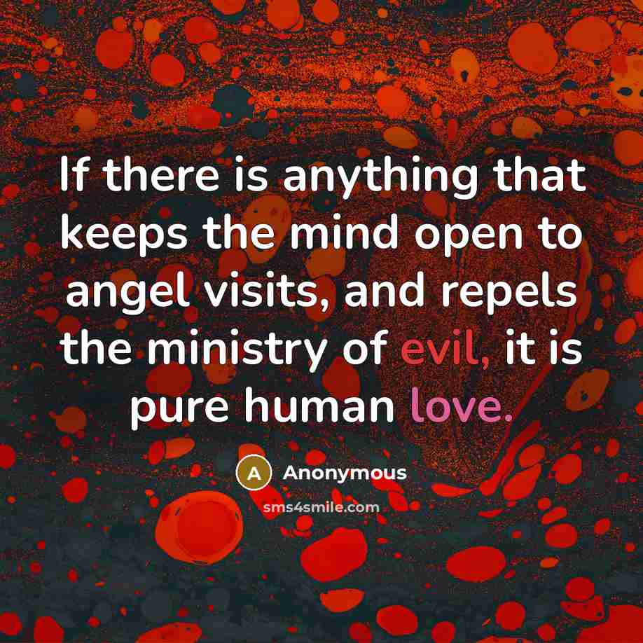 “If there is anything that keeps the mind open to angel visits, and repels the ministry of evil, it is pure human love.” quote by Anonymous