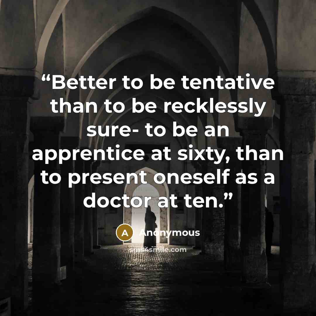 “Better to be tentative than to be recklessly sure- to be an apprentice at sixty, than to present oneself as a doctor at ten.” quote by Anonymous