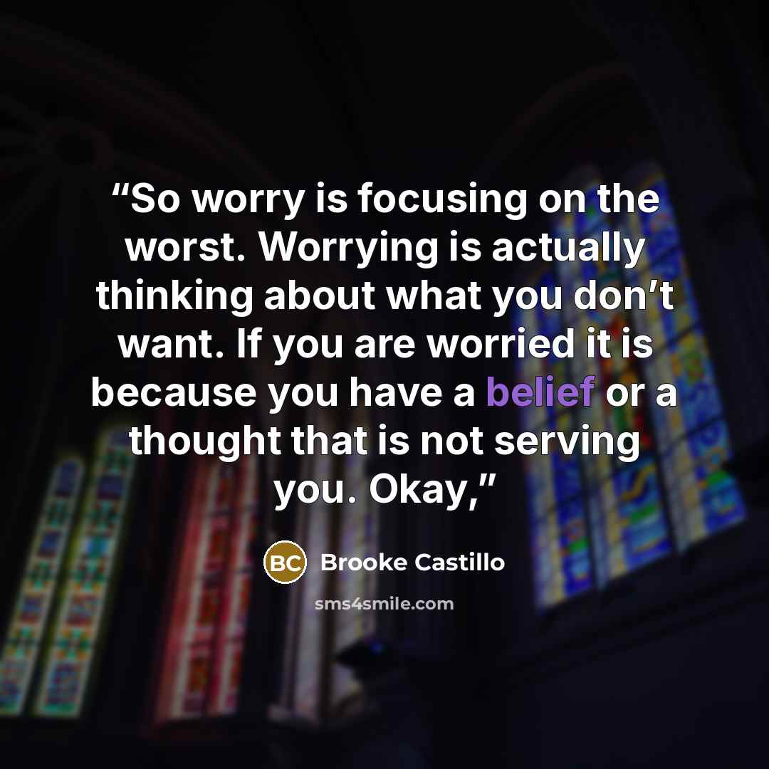 “So worry is focusing on the worst. Worrying is actually thinking about what you don’t want. If you are worried it is because you have a belief or a thought that is not serving you. Okay,” quote by Brooke Castillo