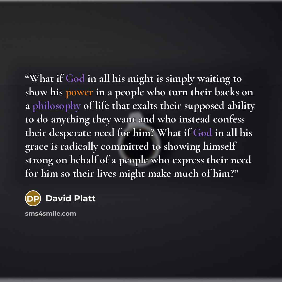 “What if God in all his might is simply waiting to show his power in a people who turn their backs on a philosophy of life that exalts their supposed ability to do anything they want and who instead confess their desperate need for him? What if God in all his grace is radically committed to showing…” quote by David Platt