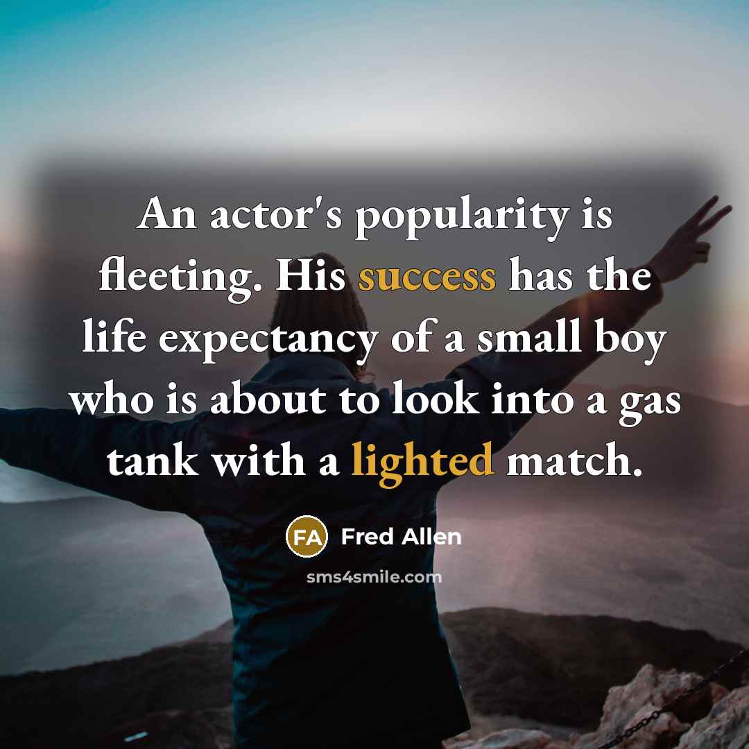 “An actor's popularity is fleeting. His success has the life expectancy of a small boy who is about to look into a gas tank with a lighted match.” quote by Fred Allen