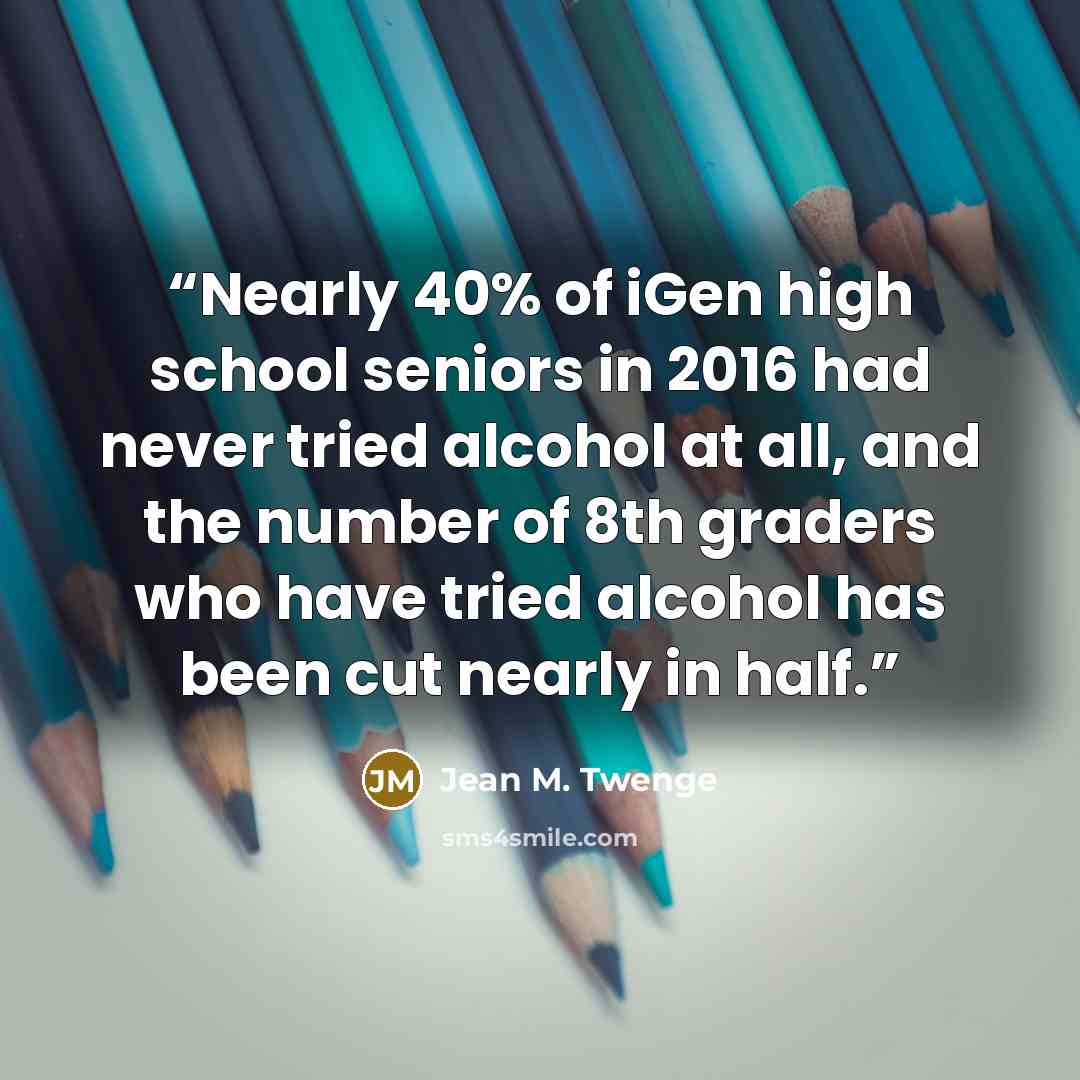 “Nearly 40% of iGen high school seniors in 2016 had never tried alcohol at all, and the number of 8th graders who have tried alcohol has been cut nearly in half.” quote by Jean M. Twenge
