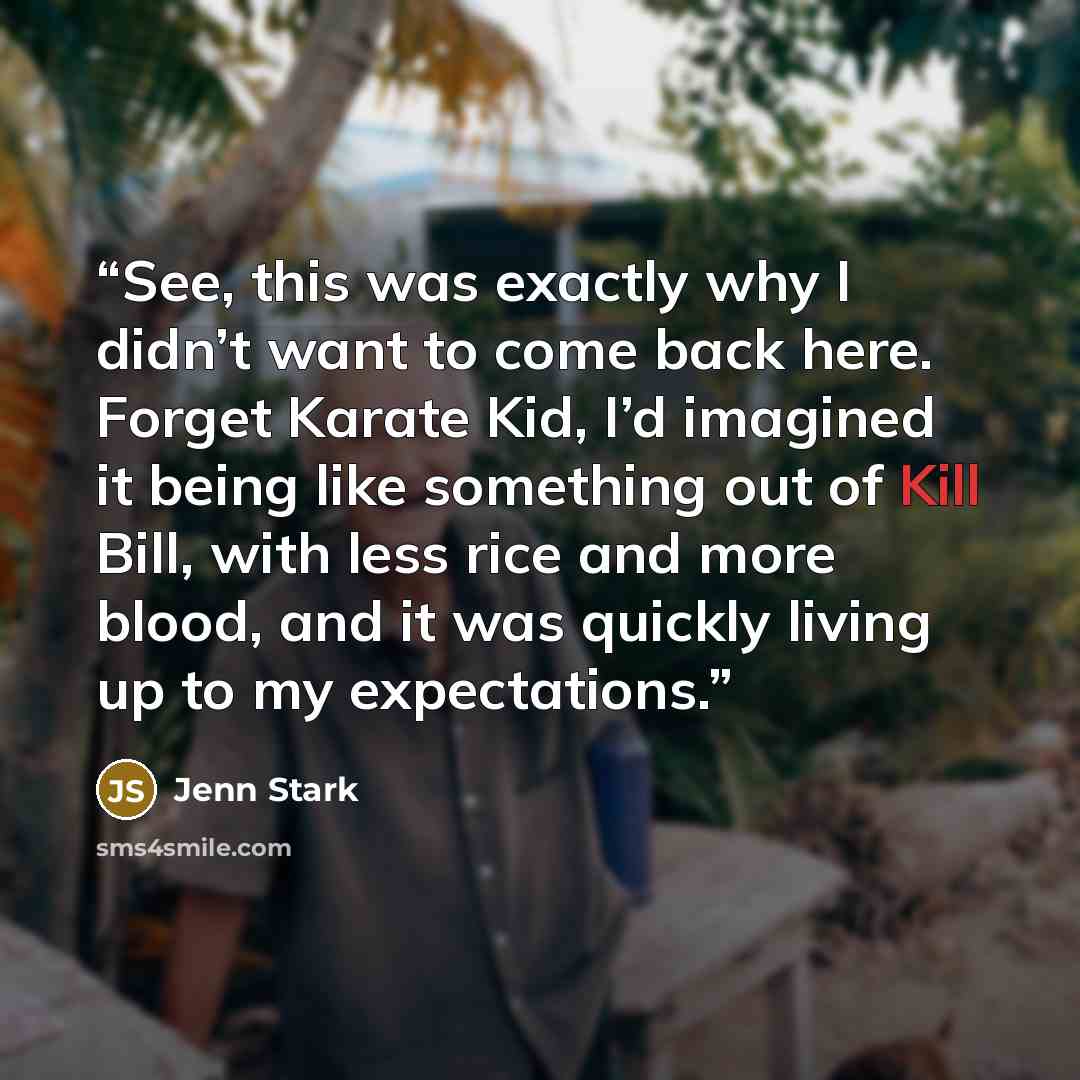“See, this was exactly why I didn’t want to come back here. Forget Karate Kid, I’d imagined it being like something out of Kill Bill, with less rice and more blood, and it was quickly living up to my expectations.” quote by Jenn Stark
