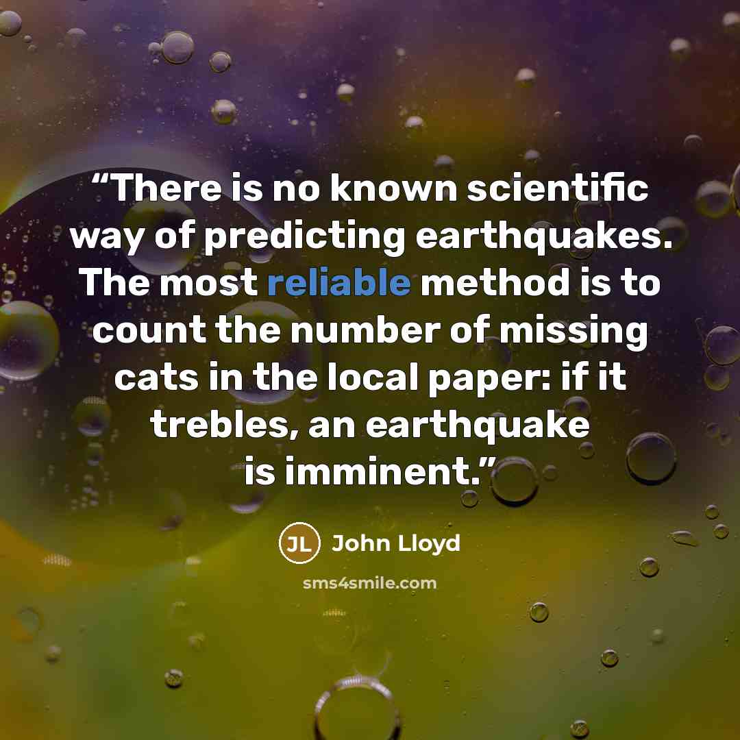 “There is no known scientific way of predicting earthquakes. The most reliable method is to count the number of missing cats in the local paper: if it trebles, an earthquake is imminent.” quote by John Lloyd