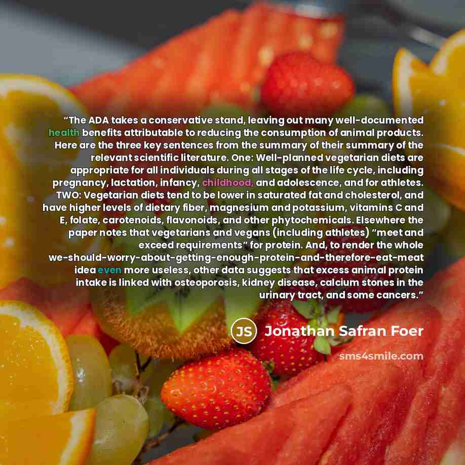 “The ADA takes a conservative stand, leaving out many well-documented health benefits attributable to reducing the consumption of animal products. Here are the three key sentences from the summary of their summary of the relevant scientific literature. One: Well-planned vegetarian diets are…” quote by Jonathan Safran Foer