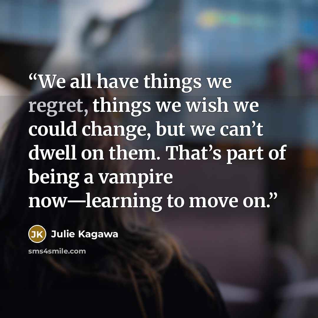 “We all have things we regret, things we wish we could change, but we can’t dwell on them. That’s part of being a vampire now—learning to move on.” quote by Julie Kagawa