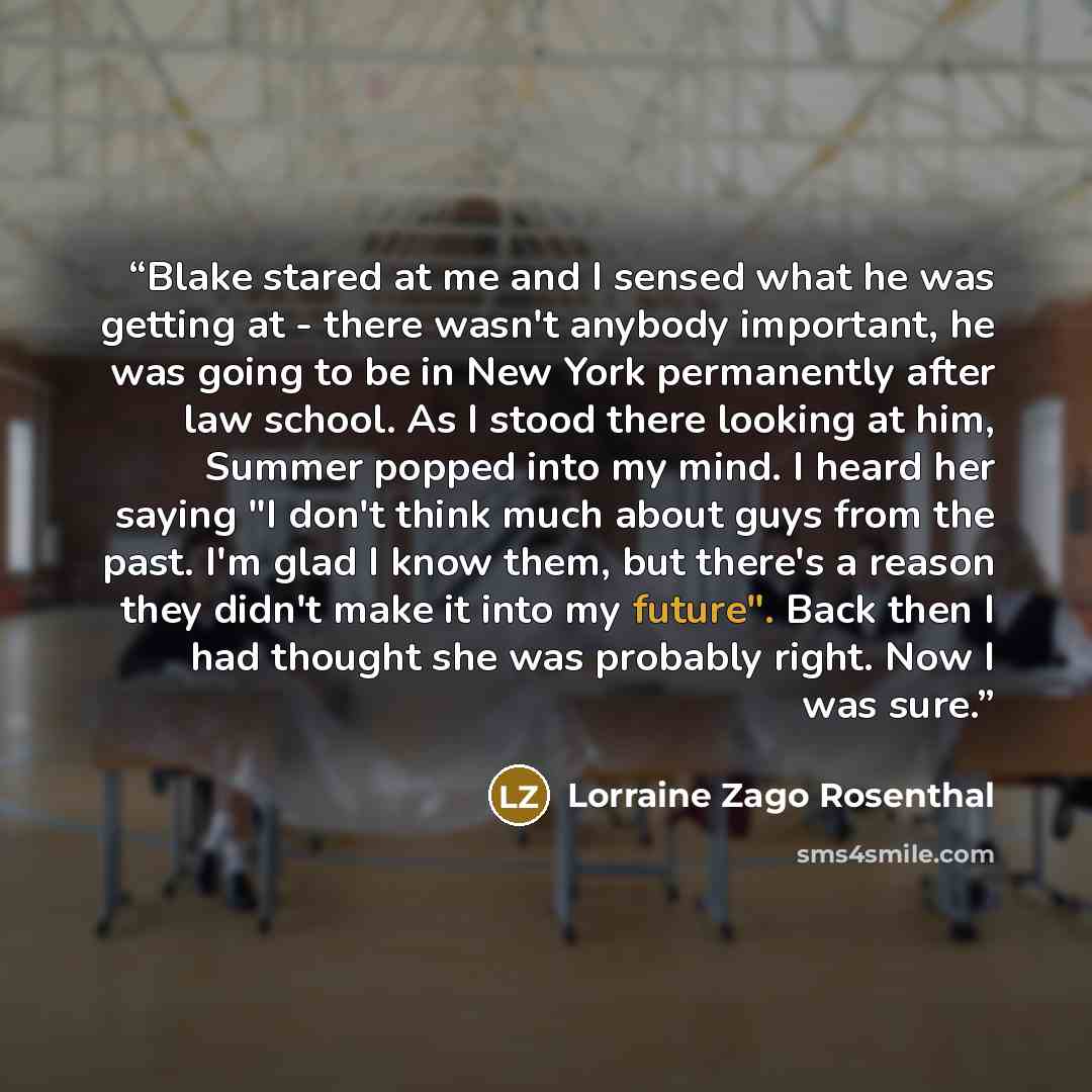 “Blake stared at me and I sensed what he was getting at - there wasn't anybody important, he was going to be in New York permanently after law school. As I stood there looking at him, Summer popped into my mind. I heard her saying "I don't think much about guys from the past. I'm glad I know them…” quote by Lorraine Zago Rosenthal