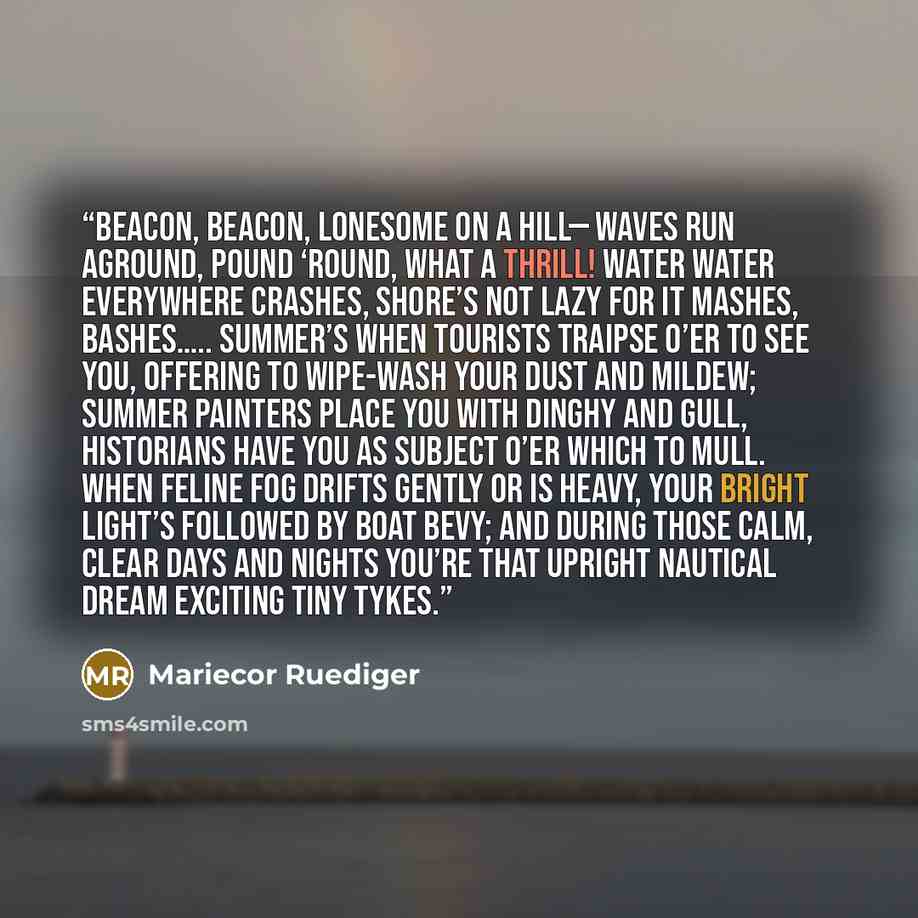 “Beacon, beacon, lonesome on a hill— Waves run aground, pound ‘round, what a thrill! Water water everywhere crashes, Shore’s not lazy for it mashes, bashes….. Summer’s when tourists traipse o’er to see you, Offering to wipe-wash your dust and mildew; Summer painters place you with dinghy and gull…” quote by Mariecor Ruediger