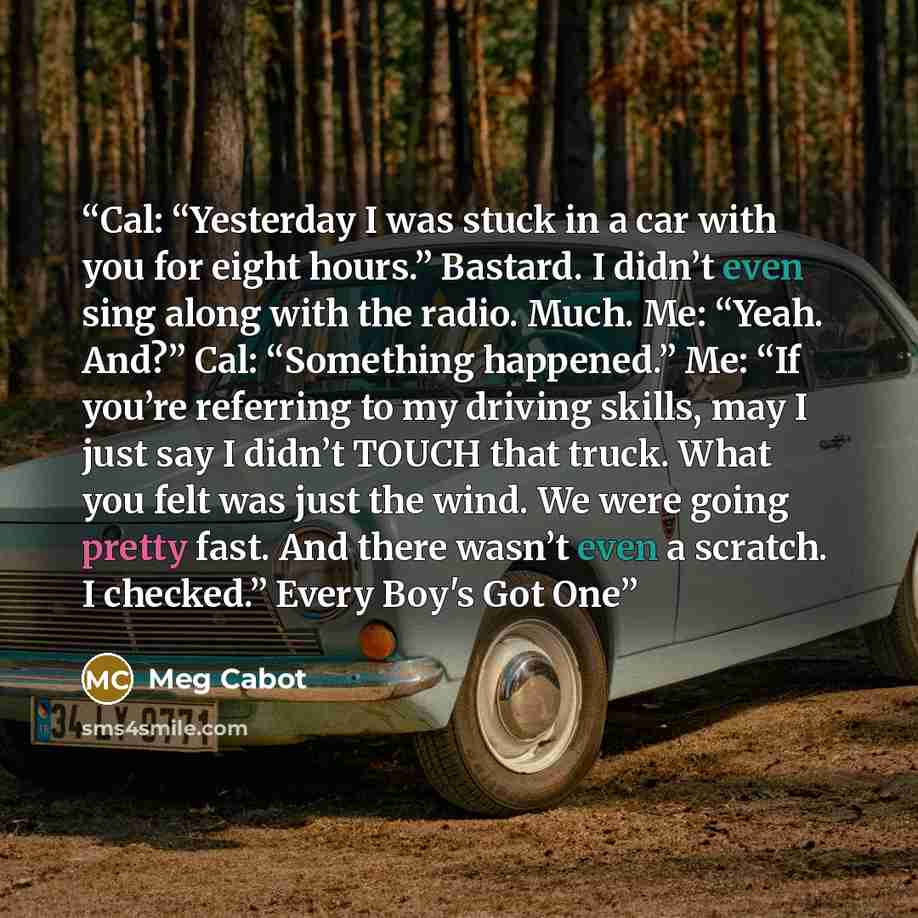 “Cal: “Yesterday I was stuck in a car with you for eight hours.” Bastard. I didn’t even sing along with the radio. Much. Me: “Yeah. And?” Cal: “Something happened.” Me: “If you’re referring to my driving skills, may I just say I didn’t TOUCH that truck. What you felt was just the wind. We were…” quote by Meg Cabot
