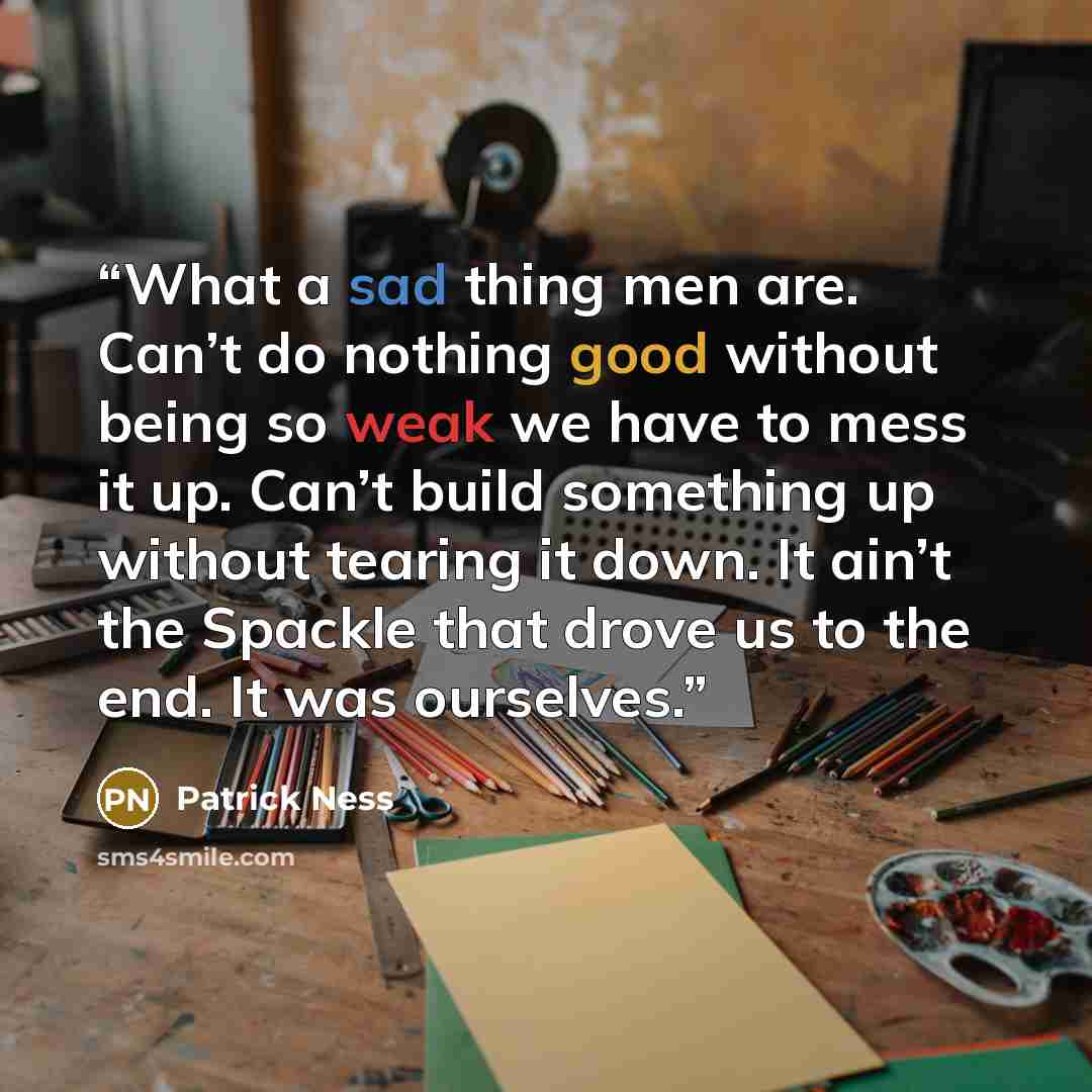 “What a sad thing men are. Can’t do nothing good without being so weak we have to mess it up. Can’t build something up without tearing it down. It ain’t the Spackle that drove us to the end. It was ourselves.” quote by Patrick Ness