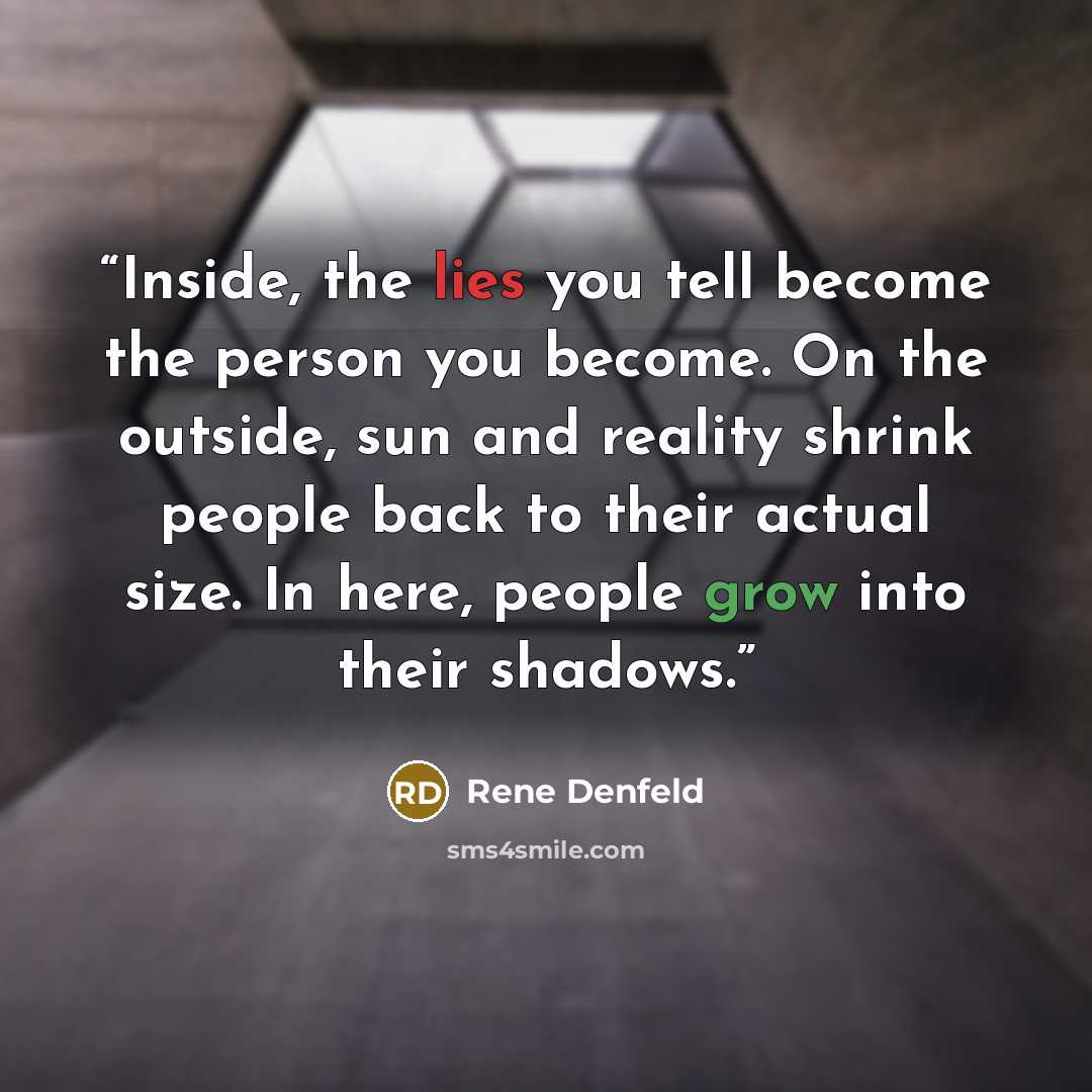 “Inside, the lies you tell become the person you become. On the outside, sun and reality shrink people back to their actual size. In here, people grow into their shadows.” quote by Rene Denfeld