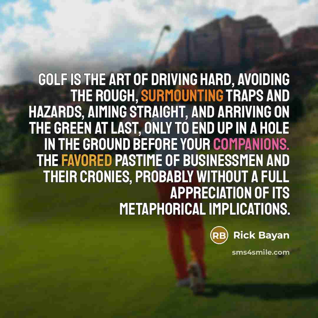 “Golf is the art of driving hard, avoiding the rough, surmounting traps and hazards, aiming straight, and arriving on the green at last, only to end up in a hole in the ground before your companions. The favored pastime of businessmen and their cronies, probably without a full appreciation of its…” quote by Rick Bayan