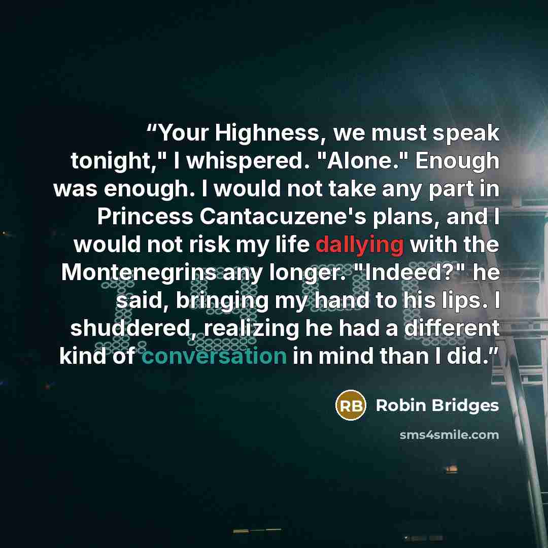 “Your Highness, we must speak tonight," I whispered. "Alone." Enough was enough. I would not take any part in Princess Cantacuzene's plans, and I would not risk my life dallying with the Montenegrins any longer. "Indeed?" he said, bringing my hand to his lips. I shuddered, realizing he had a…” quote by Robin Bridges