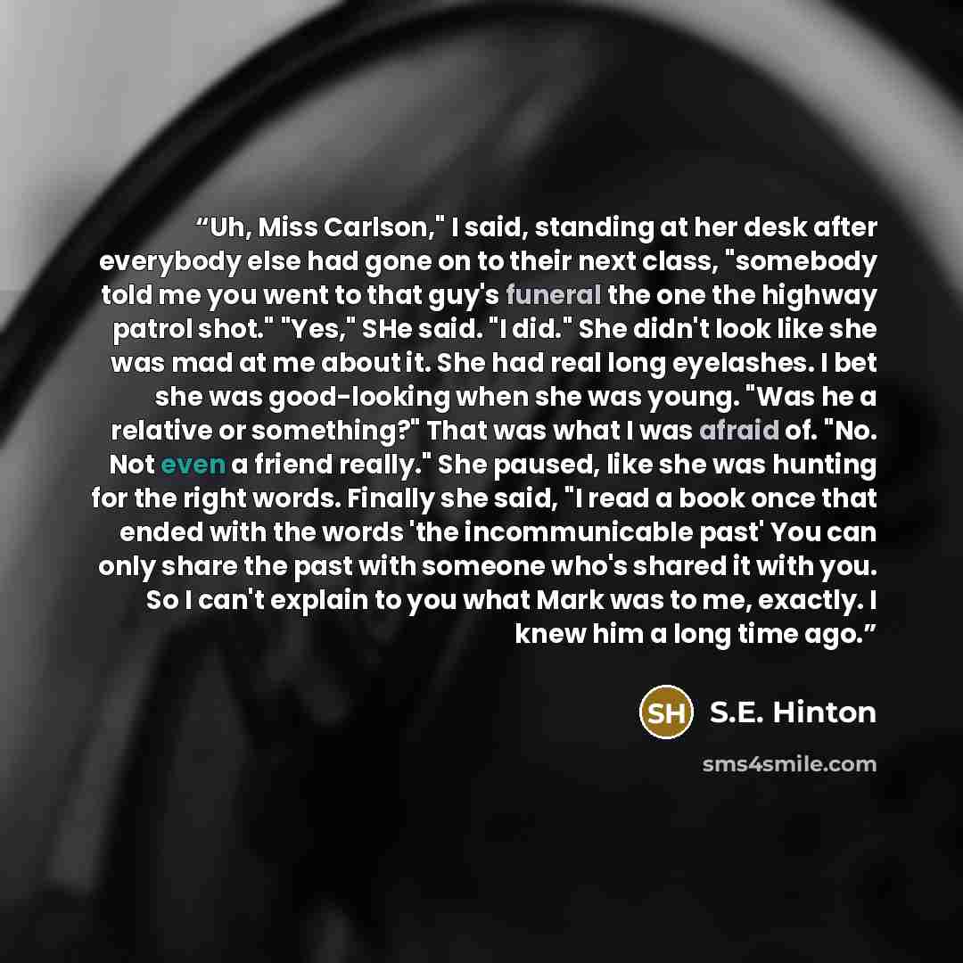“Uh, Miss Carlson," I said, standing at her desk after everybody else had gone on to their next class, "somebody told me you went to that guy's funeral the one the highway patrol shot." "Yes," SHe said. "I did." She didn't look like she was mad at me about it. She had real long eyelashes. I bet she…” quote by S.E. Hinton