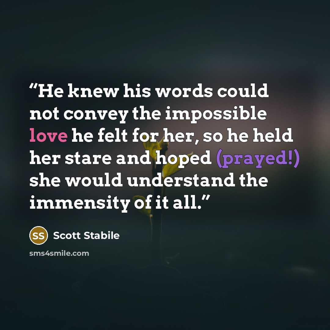 “He knew his words could not convey the impossible love he felt for her, so he held her stare and hoped (prayed!) she would understand the immensity of it all.” quote by Scott Stabile