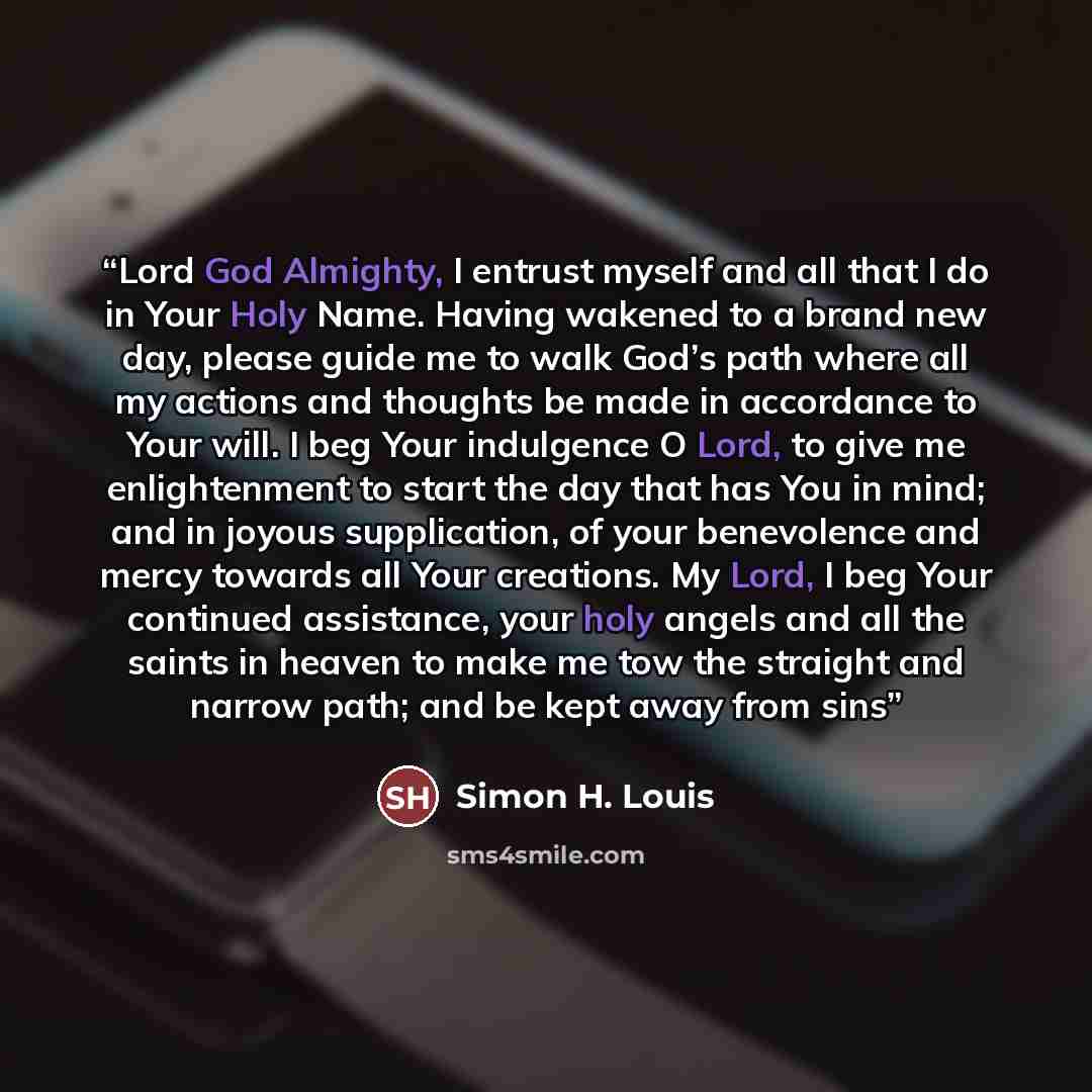 “Lord God Almighty, I entrust myself and all that I do in Your Holy Name. Having wakened to a brand new day, please guide me to walk God’s path where all my actions and thoughts be made in accordance to Your will. I beg Your indulgence O Lord, to give me enlightenment to start the day that has You…” quote by Simon H. Louis