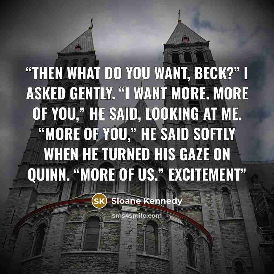 “Then what do you want, Beck?” I asked gently. “I want more. More of you,” he said, looking at me. “More of you,” he said softly when he turned his gaze on Quinn. “More of us.” Excitement” quote by Sloane Kennedy