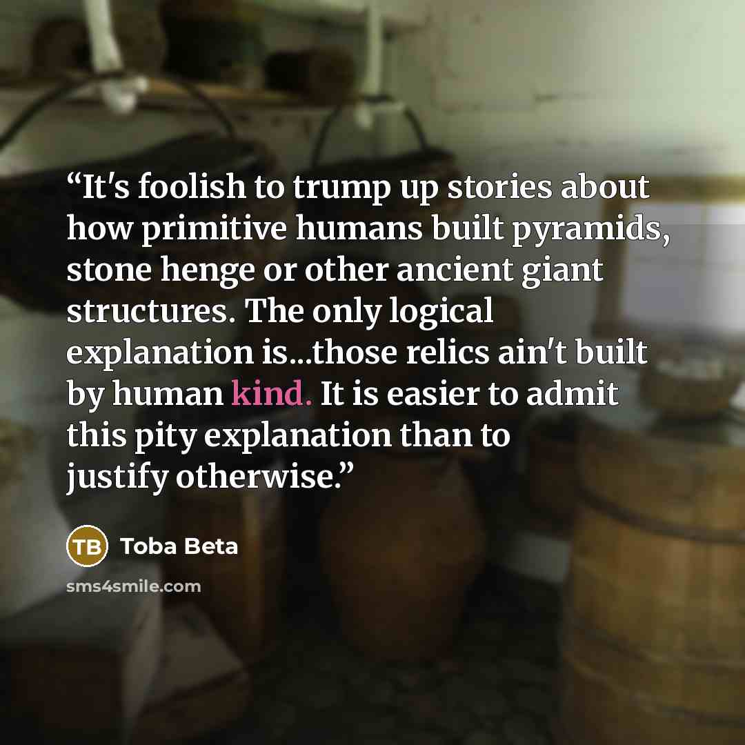 “It's foolish to trump up stories about how primitive humans built pyramids, stone henge or other ancient giant structures. The only logical explanation is...those relics ain't built by human kind. It is easier to admit this pity explanation than to justify otherwise.” quote by Toba Beta