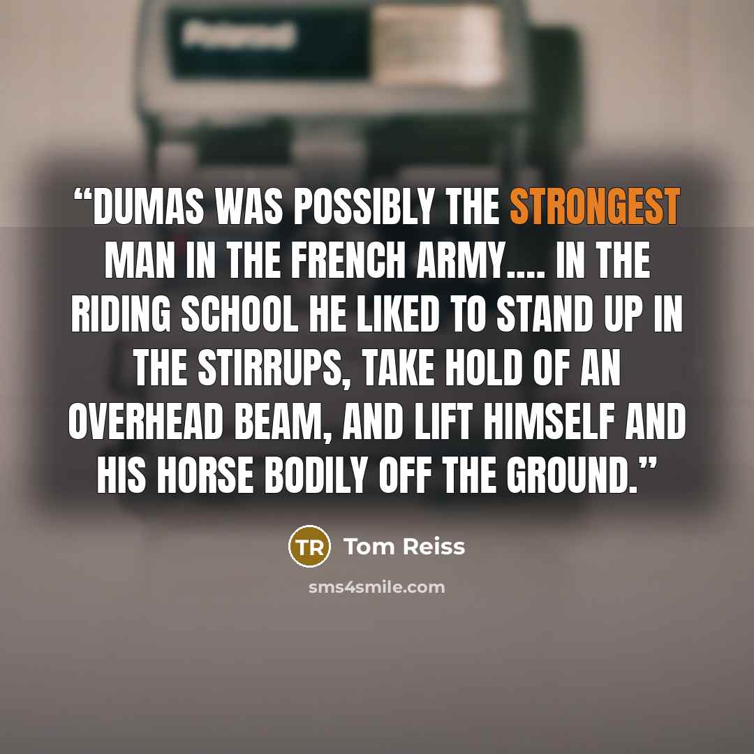 “Dumas was possibly the strongest man in the French army.… In the riding school he liked to stand up in the stirrups, take hold of an overhead beam, and lift himself and his horse bodily off the ground.” quote by Tom Reiss
