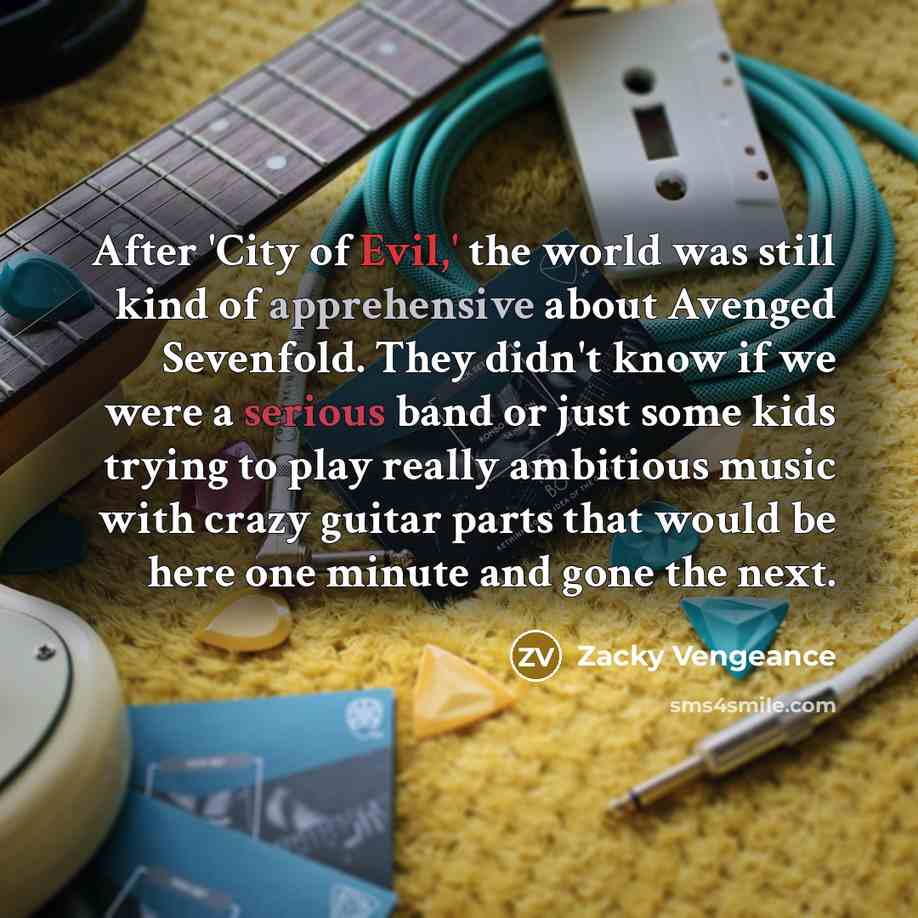 “After 'City of Evil,' the world was still kind of apprehensive about Avenged Sevenfold. They didn't know if we were a serious band or just some kids trying to play really ambitious music with crazy guitar parts that would be here one minute and gone the next.” quote by Zacky Vengeance