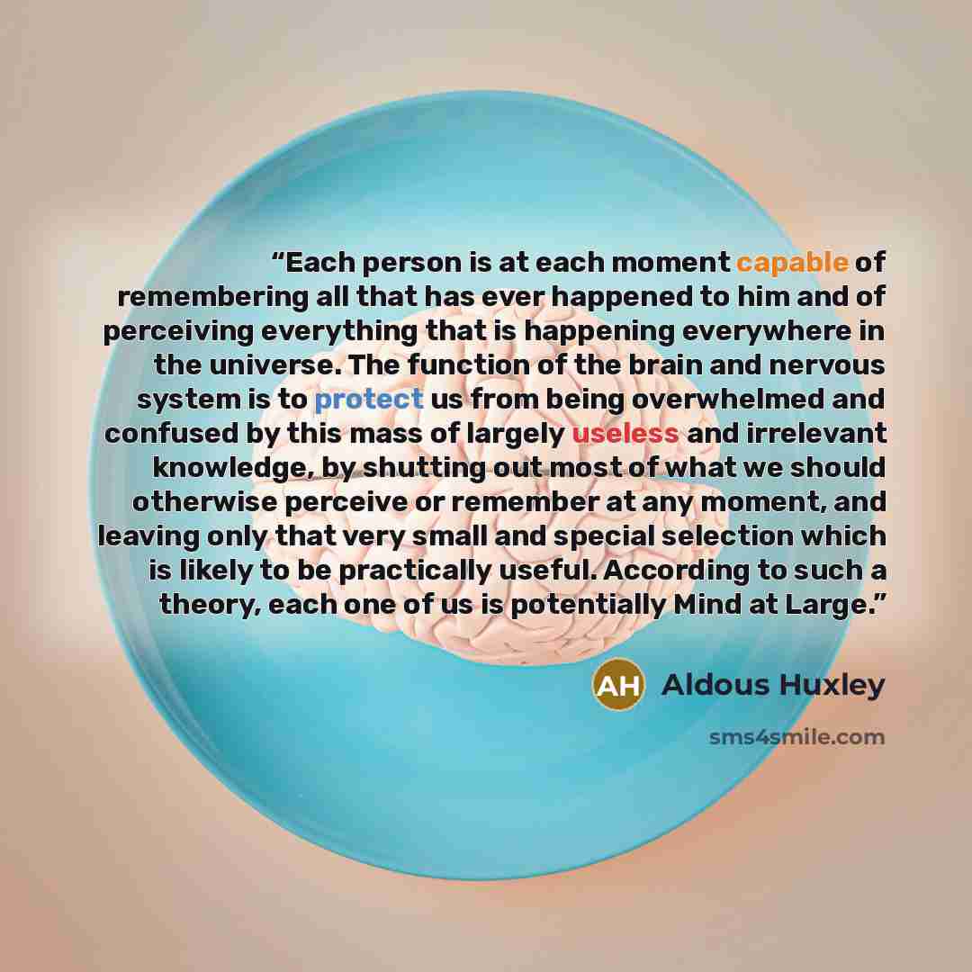 “Each person is at each moment capable of remembering all that has ever happened to him and of perceiving everything that is happening everywhere in the universe. The function of the brain and nervous system is to protect us from being overwhelmed and confused by this mass of largely useless and…” quote by Aldous Huxley