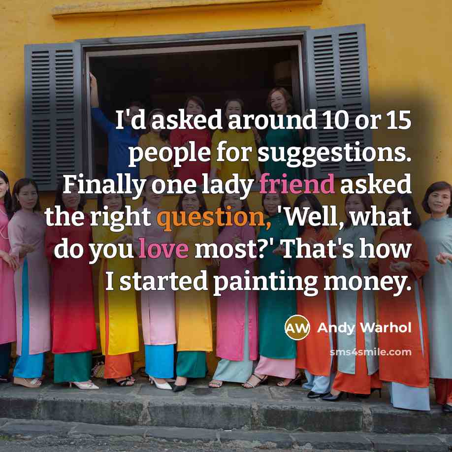 “I'd asked around 10 or 15 people for suggestions. Finally one lady friend asked the right question, 'Well, what do you love most?' That's how I started painting money.” quote by Andy Warhol