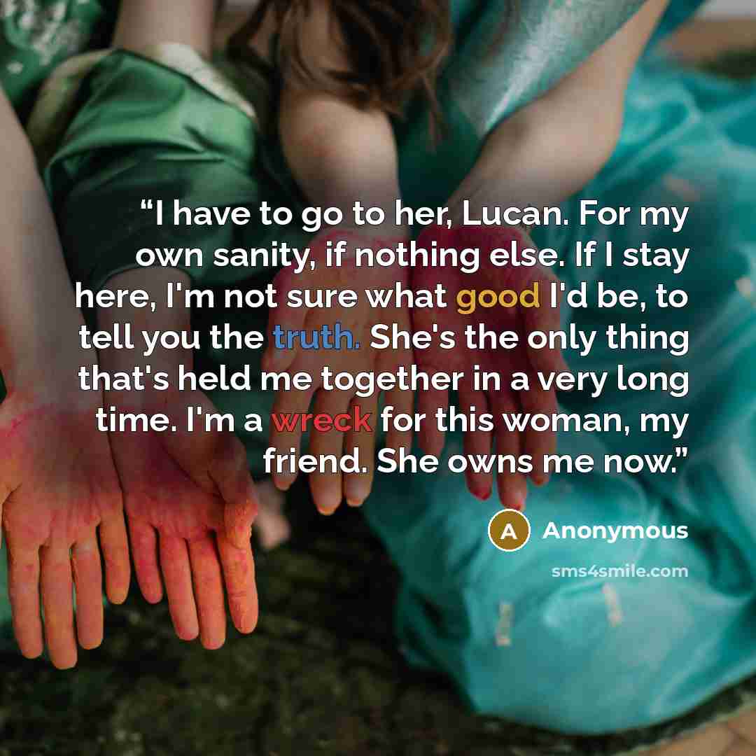 “I have to go to her, Lucan. For my own sanity, if nothing else. If I stay here, I'm not sure what good I'd be, to tell you the truth. She's the only thing that's held me together in a very long time. I'm a wreck for this woman, my friend. She owns me now.” quote by Anonymous