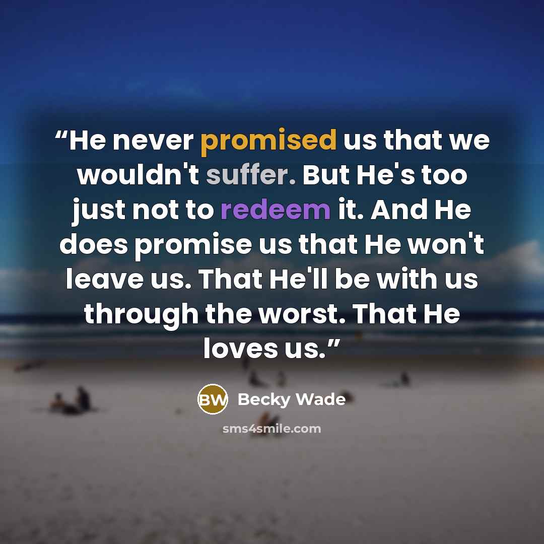 “He never promised us that we wouldn't suffer. But He's too just not to redeem it. And He does promise us that He won't leave us. That He'll be with us through the worst. That He loves us.” quote by Becky Wade