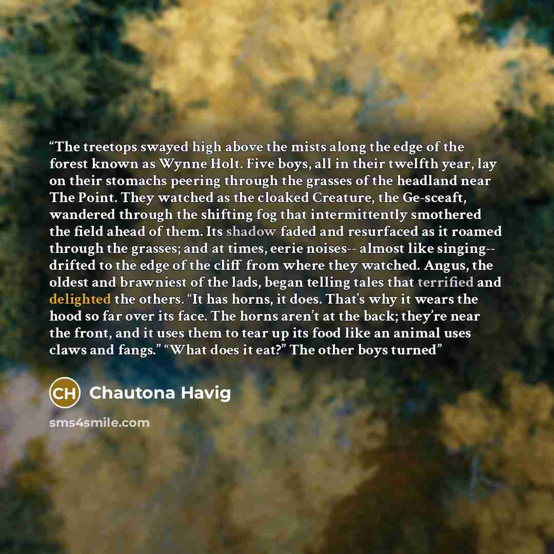 “The treetops swayed high above the mists along the edge of the forest known as Wynne Holt. Five boys, all in their twelfth year, lay on their stomachs peering through the grasses of the headland near The Point. They watched as the cloaked Creature, the Ge-sceaft, wandered through the shifting fog…” quote by Chautona Havig