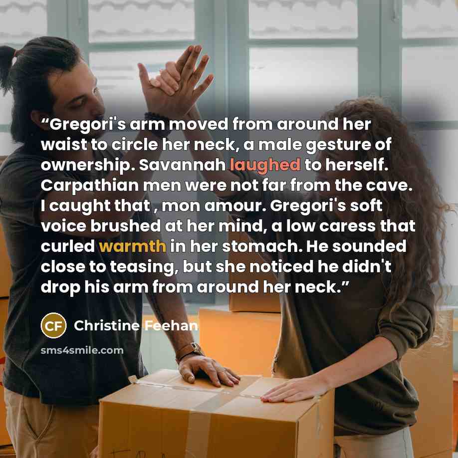 “Gregori's arm moved from around her waist to circle her neck, a male gesture of ownership. Savannah laughed to herself. Carpathian men were not far from the cave. I caught that , mon amour. Gregori's soft voice brushed at her mind, a low caress that curled warmth in her stomach. He sounded close…” quote by Christine Feehan