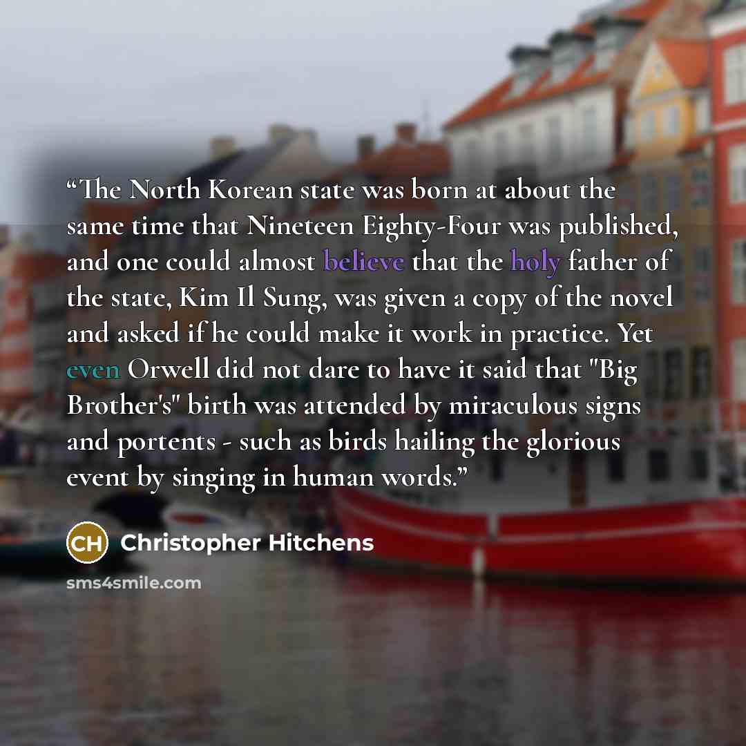 “The North Korean state was born at about the same time that Nineteen Eighty-Four was published, and one could almost believe that the holy father of the state, Kim Il Sung, was given a copy of the novel and asked if he could make it work in practice. Yet even Orwell did not dare to have it said…” quote by Christopher Hitchens