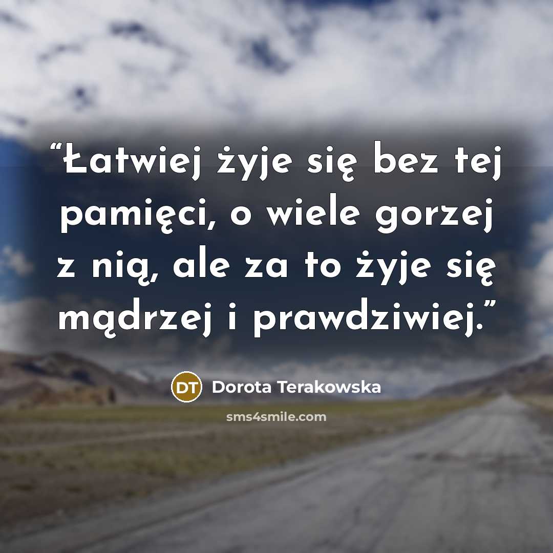 “Łatwiej żyje się bez tej pamięci, o wiele gorzej z nią, ale za to żyje się mądrzej i prawdziwiej.” quote by Dorota Terakowska