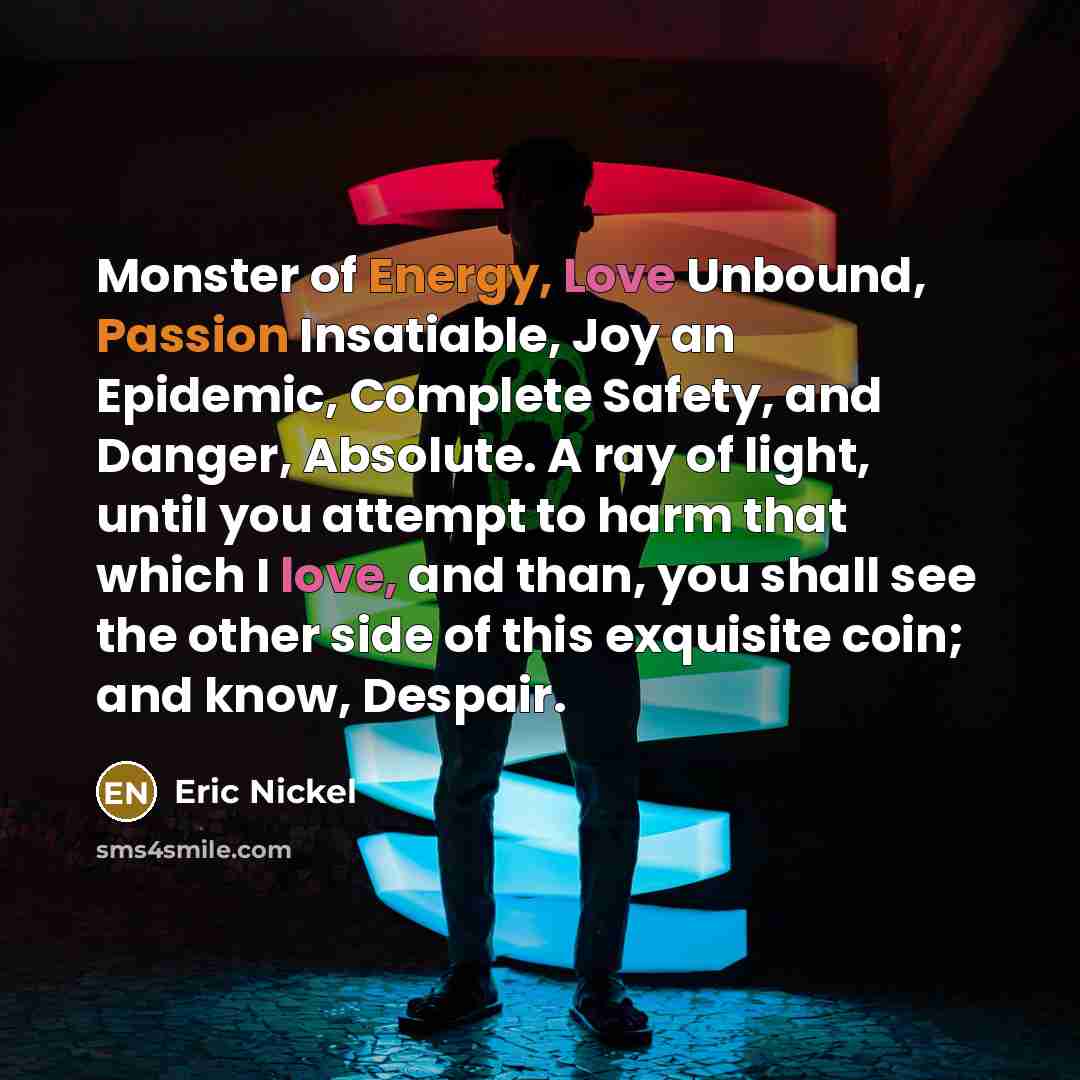“Monster of Energy, Love Unbound, Passion Insatiable, Joy an Epidemic, Complete Safety, and Danger, Absolute. A ray of light, until you attempt to harm that which I love, and than, you shall see the other side of this exquisite coin; and know, Despair.” quote by Eric Nickel