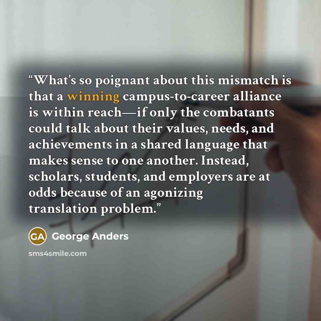 “What’s so poignant about this mismatch is that a winning campus-to-career alliance is within reach—if only the combatants could talk about their values, needs, and achievements in a shared language that makes sense to one another. Instead, scholars, students, and employers are at odds because of…” quote by George Anders