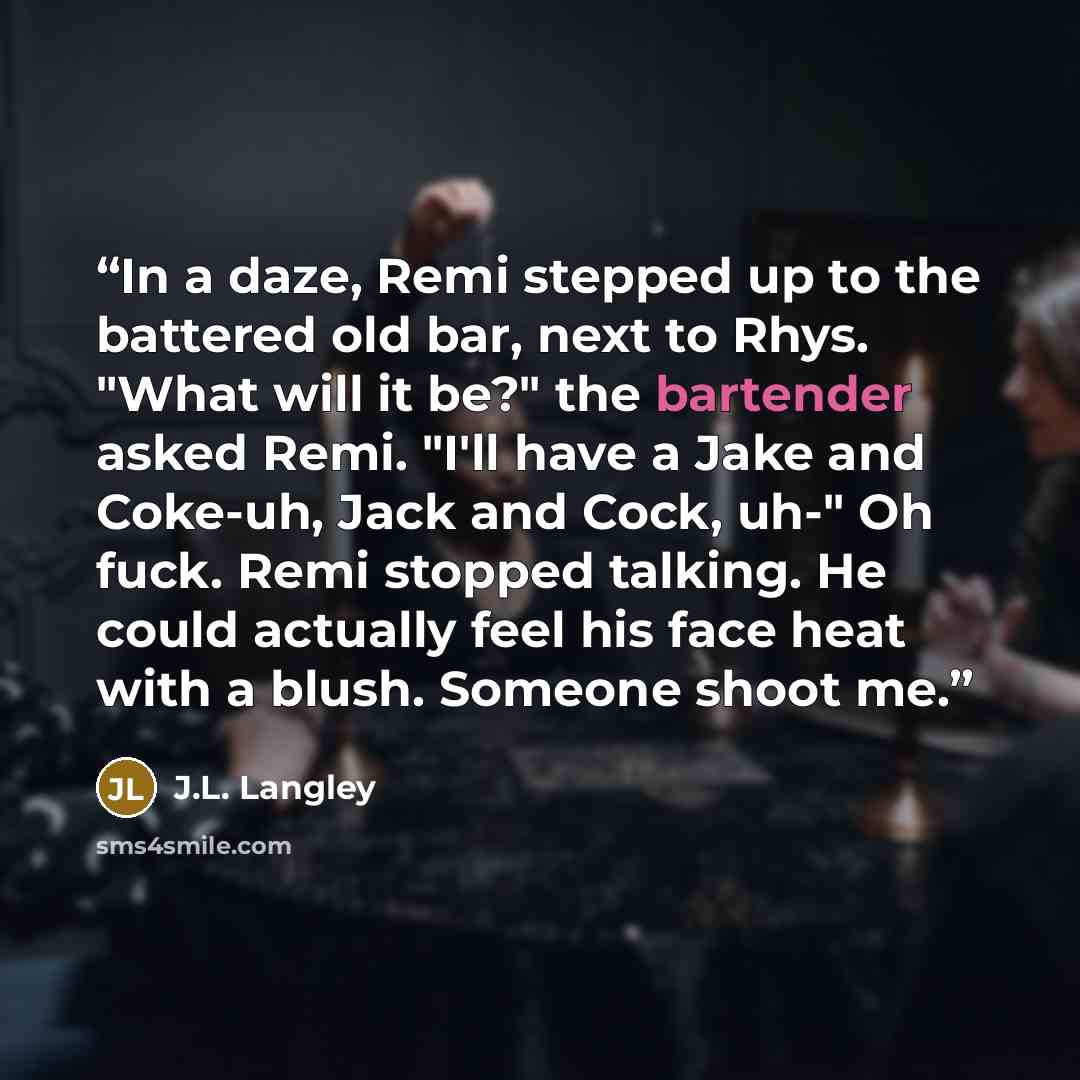 “In a daze, Remi stepped up to the battered old bar, next to Rhys. "What will it be?" the bartender asked Remi. "I'll have a Jake and Coke-uh, Jack and Cock, uh-" Oh fuck. Remi stopped talking. He could actually feel his face heat with a blush. Someone shoot me.” quote by J.L. Langley