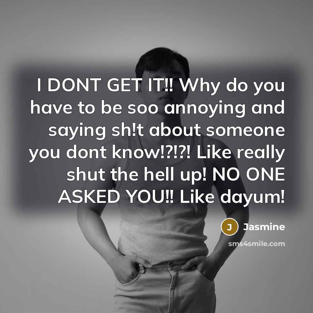 “I DONT GET IT!! Why do you have to be soo annoying and saying sh!t about someone you dont know!?!?! Like really shut the hell up! NO ONE ASKED YOU!! Like dayum!” quote by Jasmine