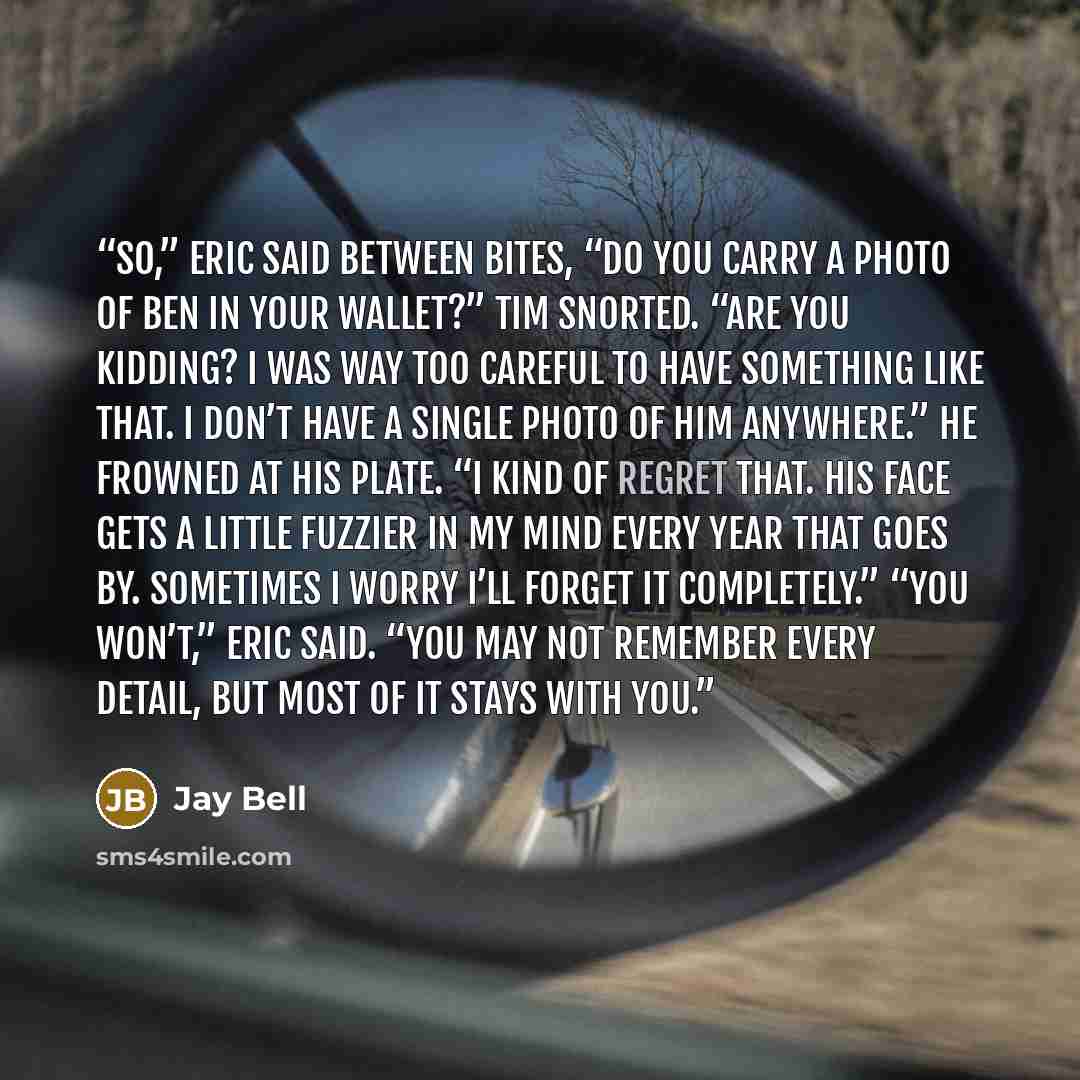 “So,” Eric said between bites, “do you carry a photo of Ben in your wallet?” Tim snorted. “Are you kidding? I was way too careful to have something like that. I don’t have a single photo of him anywhere.” He frowned at his plate. “I kind of regret that. His face gets a little fuzzier in my mind…” quote by Jay Bell