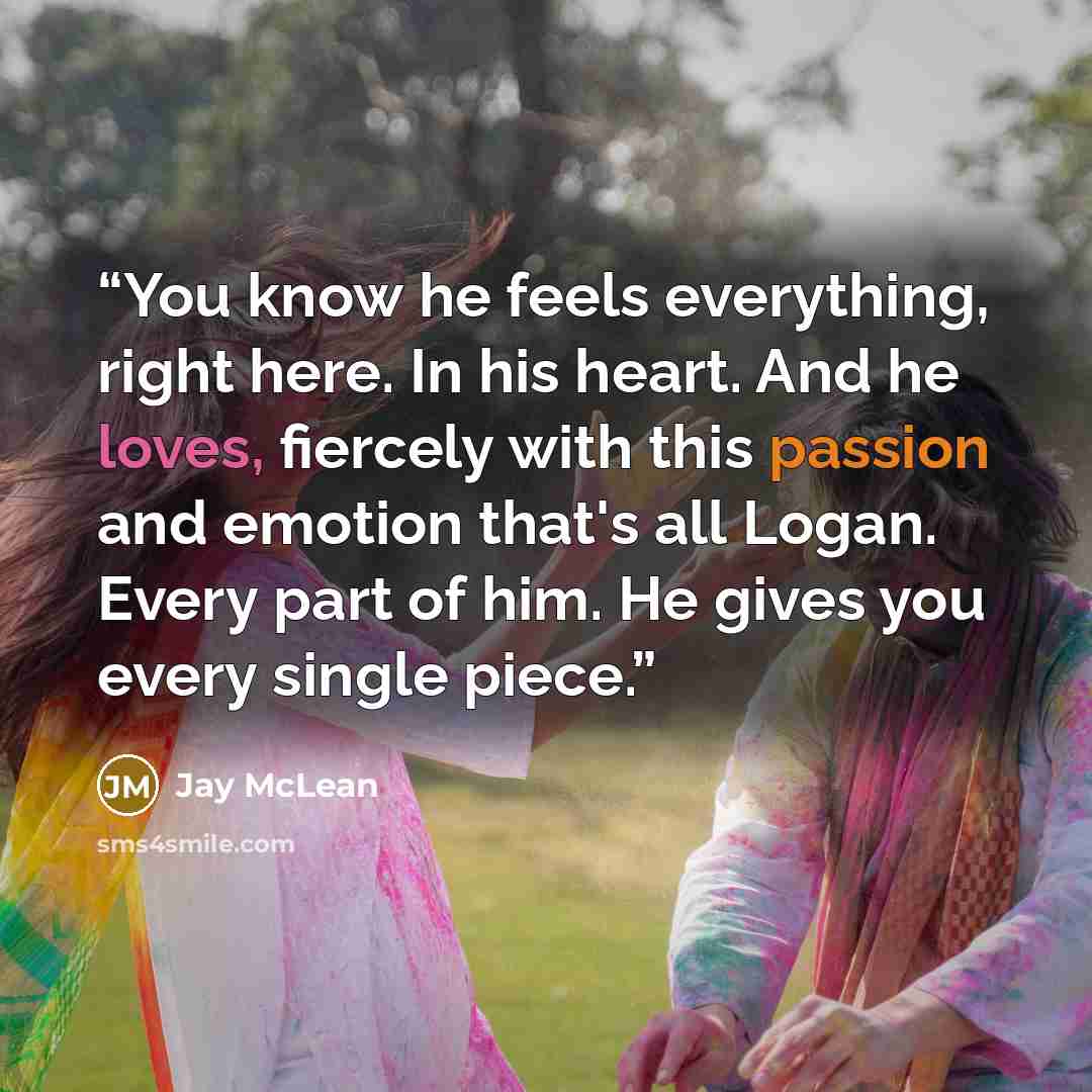 “You know he feels everything, right here. In his heart. And he loves, fiercely with this passion and emotion that's all Logan. Every part of him. He gives you every single piece.” quote by Jay McLean