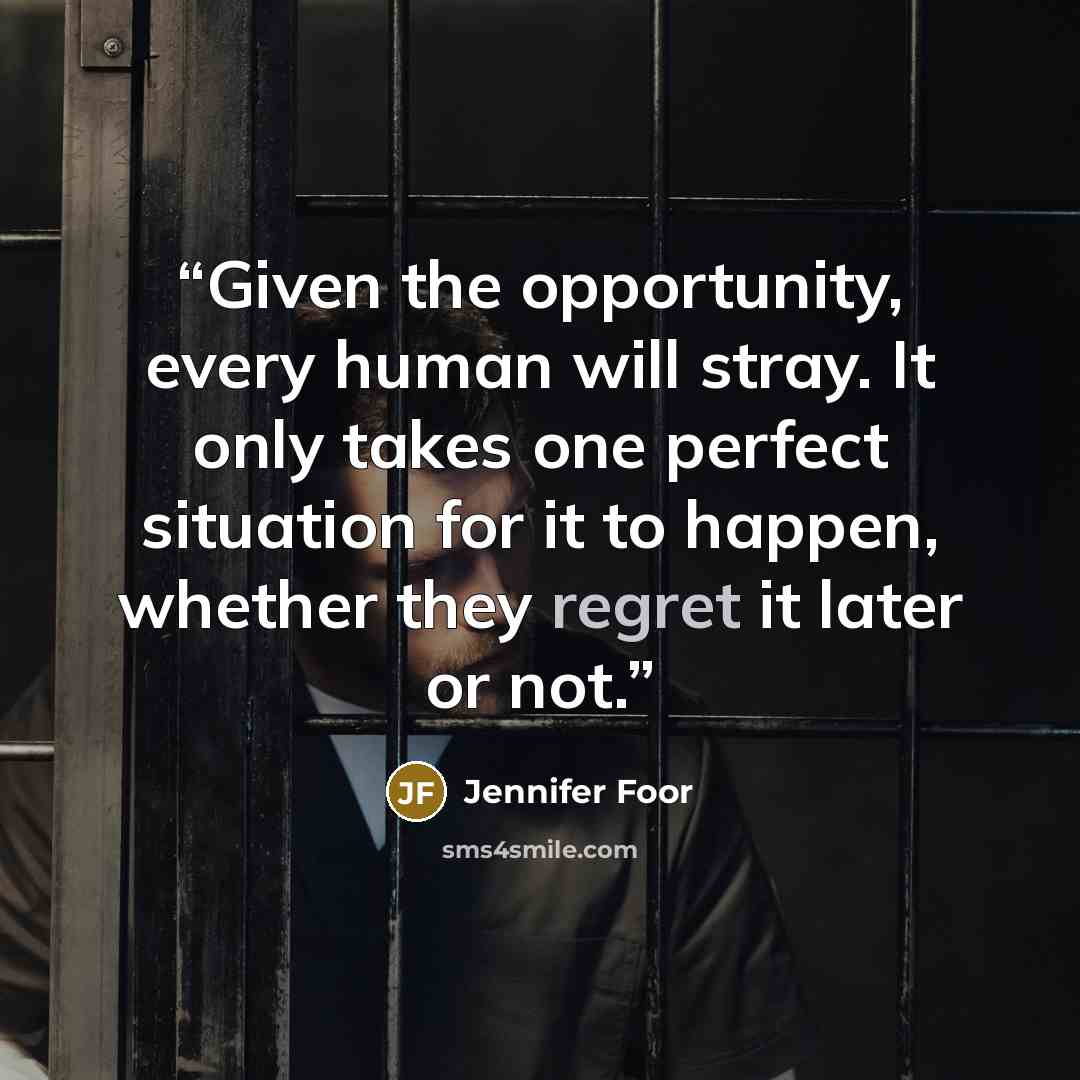 “Given the opportunity, every human will stray. It only takes one perfect situation for it to happen, whether they regret it later or not.” quote by Jennifer Foor
