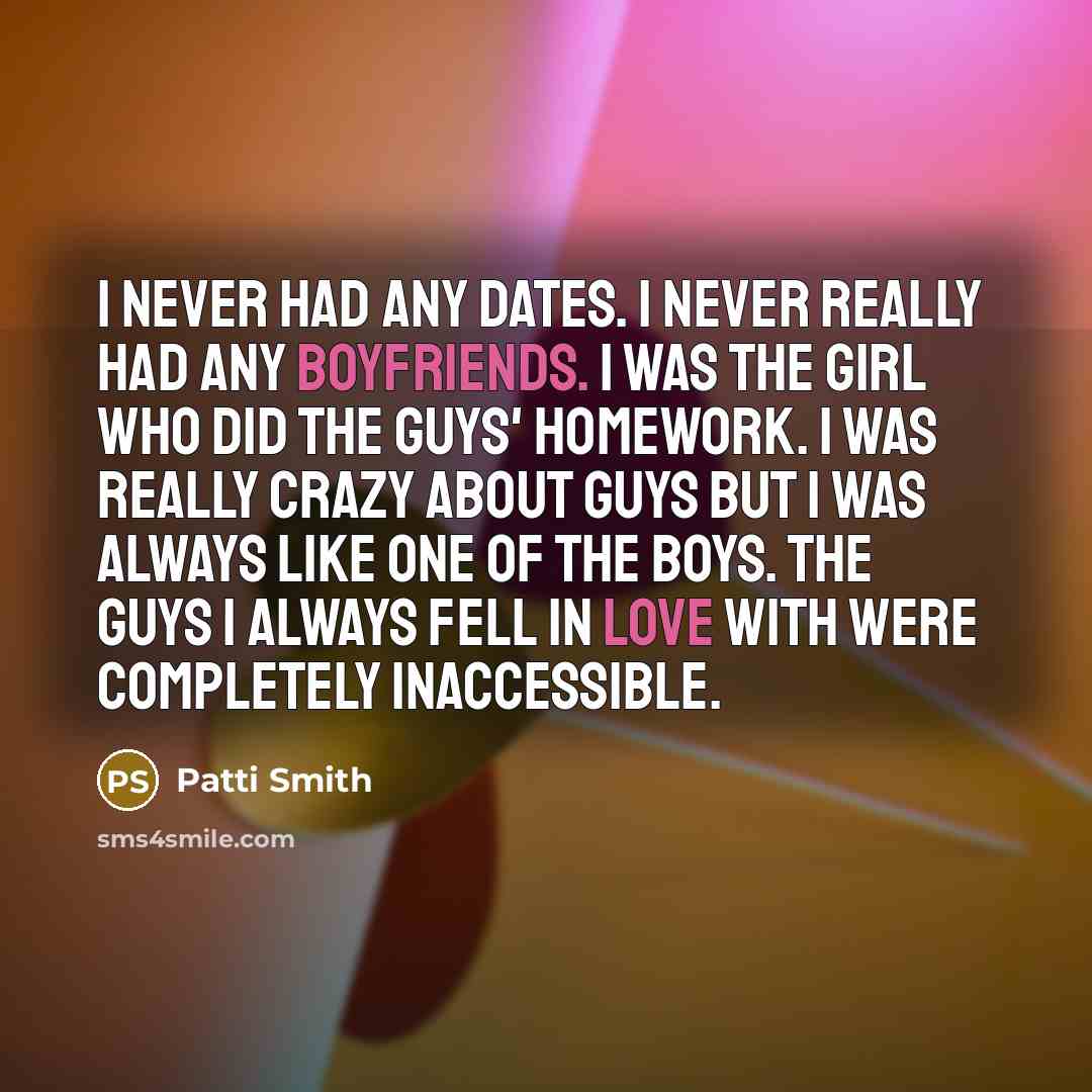 “I never had any dates. I never really had any boyfriends. I was the girl who did the guys' homework. I was really crazy about guys but I was always like one of the boys. The guys I always fell in love with were completely inaccessible.” quote by Patti Smith