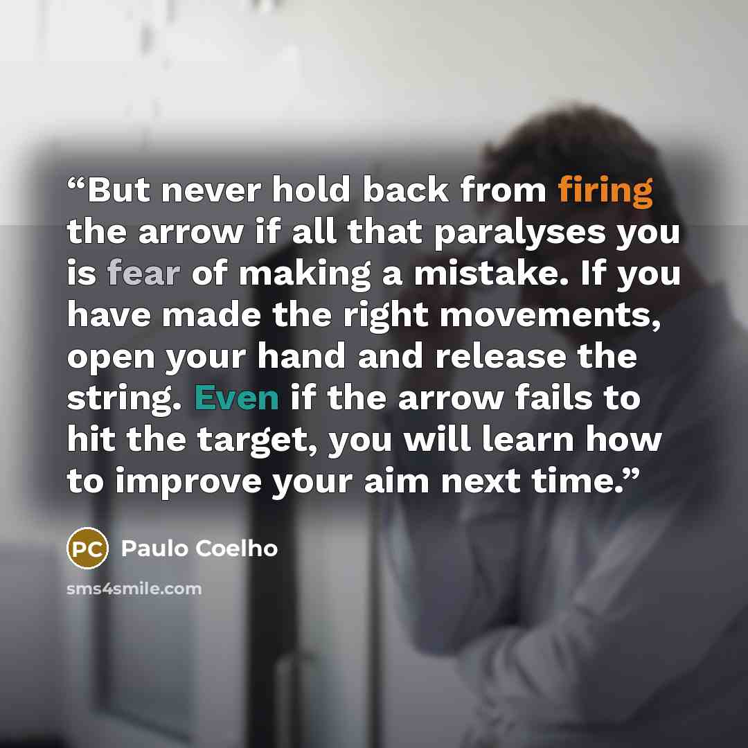 “But never hold back from firing the arrow if all that paralyses you is fear of making a mistake. If you have made the right movements, open your hand and release the string. Even if the arrow fails to hit the target, you will learn how to improve your aim next time.” quote by Paulo Coelho