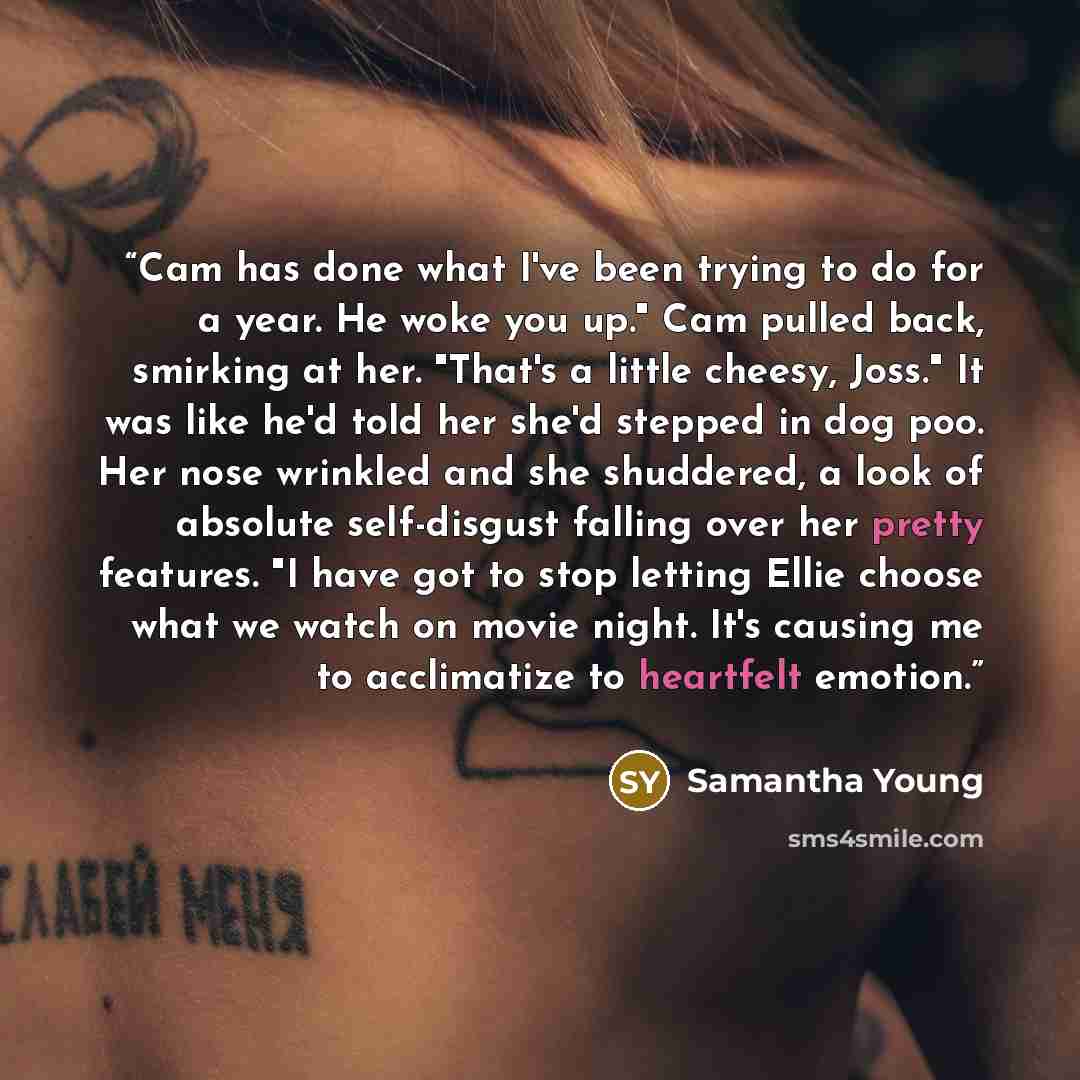 “Cam has done what I've been trying to do for a year. He woke you up." Cam pulled back, smirking at her. "That's a little cheesy, Joss." It was like he'd told her she'd stepped in dog poo. Her nose wrinkled and she shuddered, a look of absolute self-disgust falling over her pretty features. "I have…” quote by Samantha Young