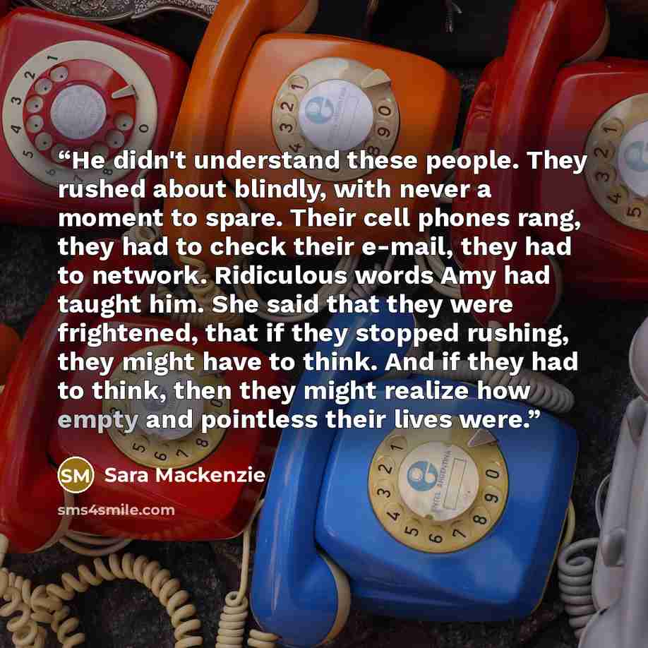 “He didn't understand these people. They rushed about blindly, with never a moment to spare. Their cell phones rang, they had to check their e-mail, they had to network. Ridiculous words Amy had taught him. She said that they were frightened, that if they stopped rushing, they might have to think…” quote by Sara Mackenzie