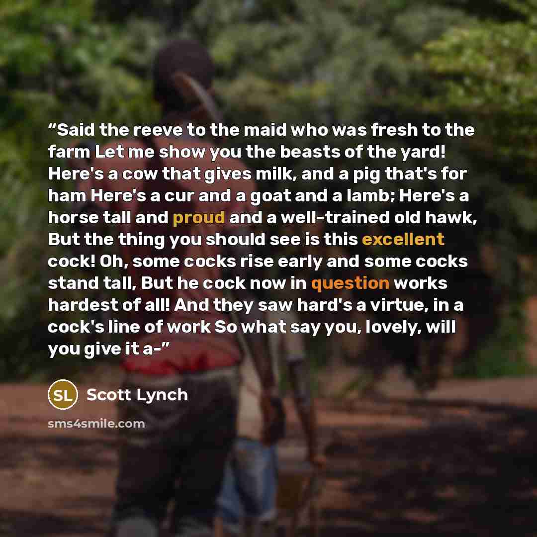 “Said the reeve to the maid who was fresh to the farm Let me show you the beasts of the yard! Here's a cow that gives milk, and a pig that's for ham Here's a cur and a goat and a lamb; Here's a horse tall and proud and a well-trained old hawk, But the thing you should see is this excellent cock!…” quote by Scott Lynch